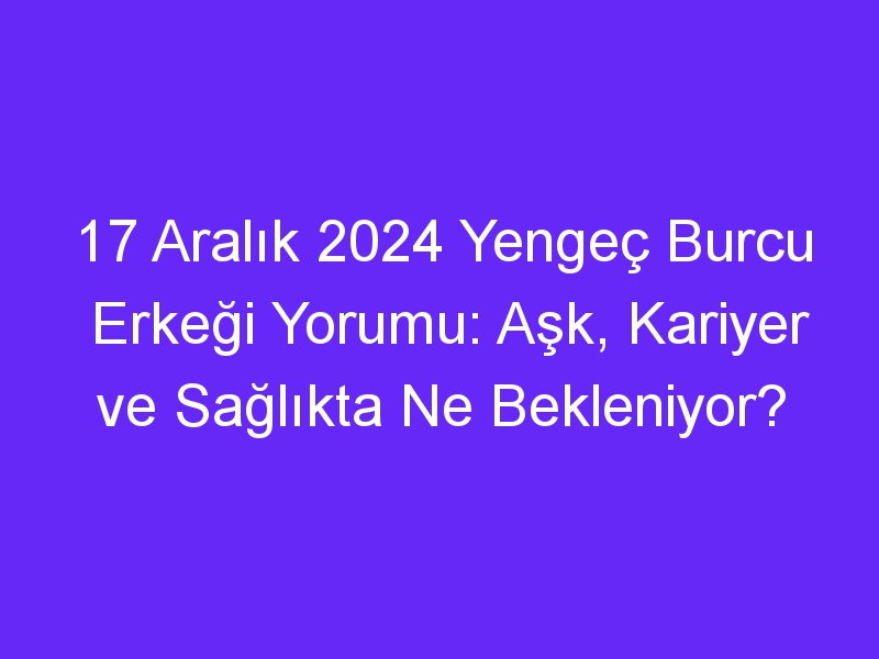 17 Aralık 2024 Yengeç Burcu Erkeği Yorumu: Aşk, Kariyer ve Sağlıkta Ne Bekleniyor?