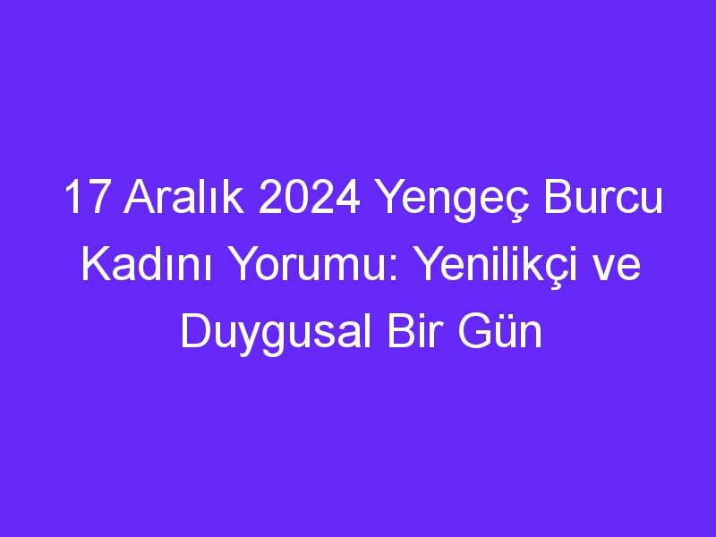 17 Aralık 2024 Yengeç Burcu Kadını Yorumu: Yenilikçi ve Duygusal Bir Gün