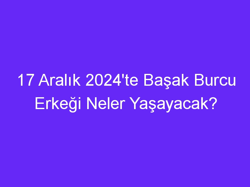 17 Aralık 2024'te Başak Burcu Erkeği Neler Yaşayacak?