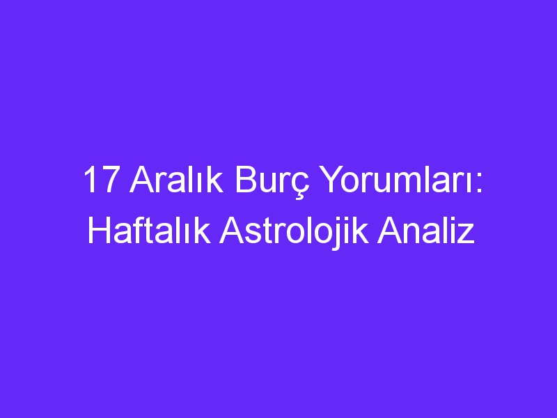 17 aralik burc yorumlari haftalik astrolojik analiz 919