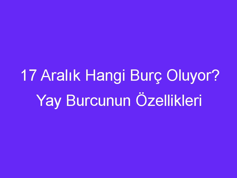 17 aralik hangi burc oluyor yay burcunun ozellikleri 1322