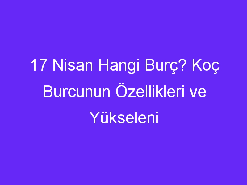 17 Nisan Hangi Burç? Koç Burcunun Özellikleri ve Yükseleni