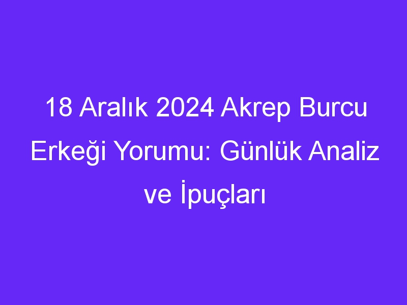 18 Aralık 2024 Akrep Burcu Erkeği Yorumu: Günlük Analiz ve İpuçları