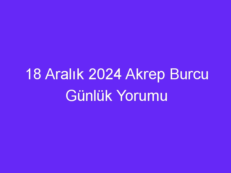 18 Aralık 2024 Akrep Burcu Günlük Yorumu