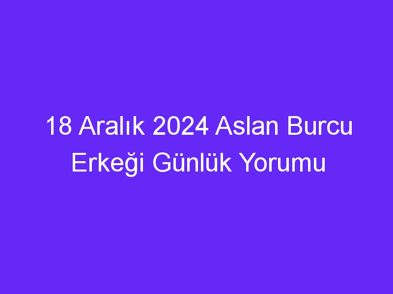 18 Aralık 2024 Aslan Burcu Erkeği Günlük Yorumu