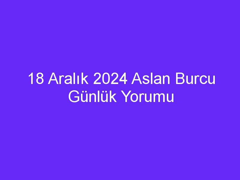 18 Aralık 2024 Aslan Burcu Günlük Yorumu