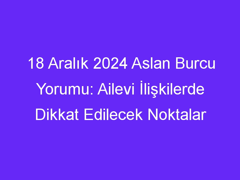 18 Aralık 2024 Aslan Burcu Yorumu: Ailevi İlişkilerde Dikkat Edilecek Noktalar