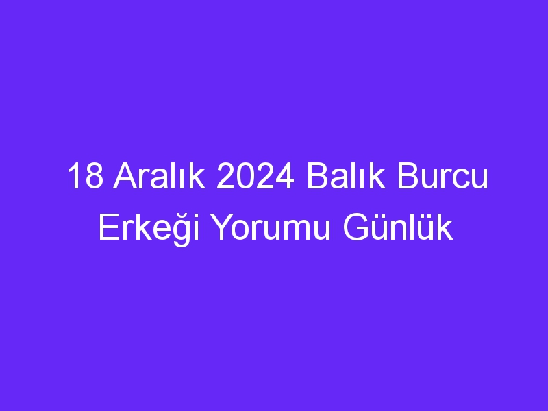 18 Aralık 2024 Balık Burcu Erkeği Yorumu Günlük