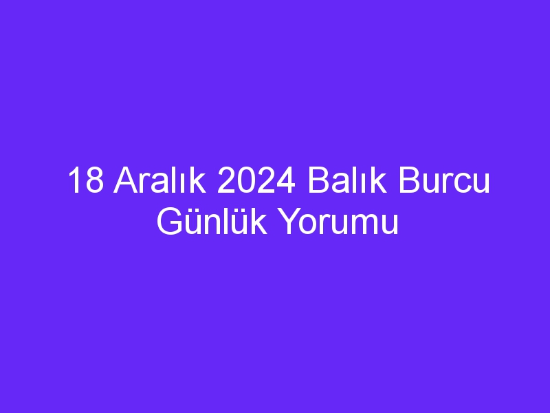 18 Aralık 2024 Balık Burcu Günlük Yorumu