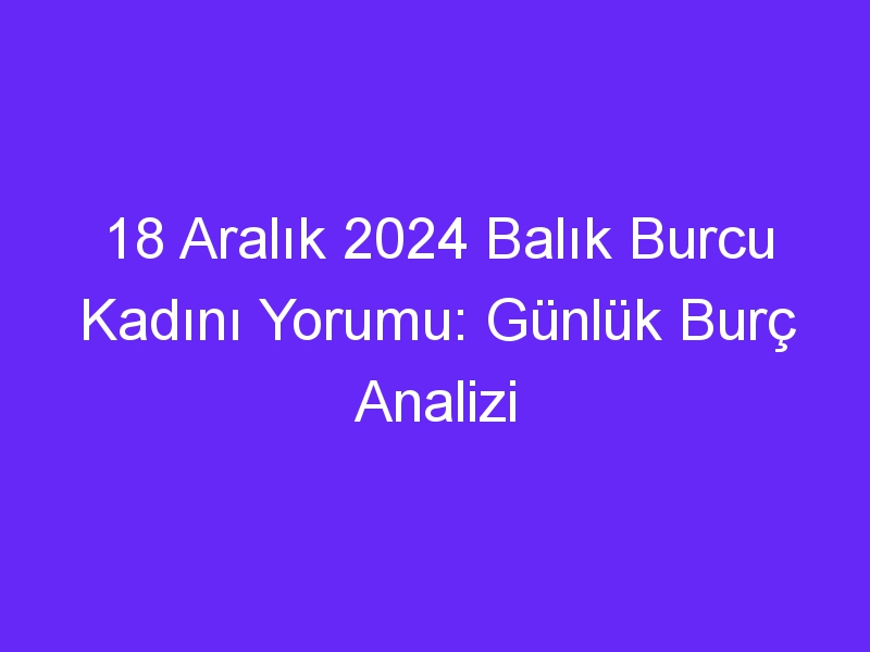 18 Aralık 2024 Balık Burcu Kadını Yorumu: Günlük Burç Analizi