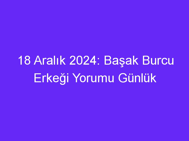 18 Aralık 2024: Başak Burcu Erkeği Yorumu Günlük