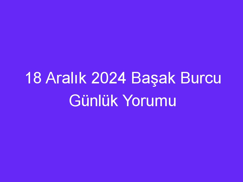 18 Aralık 2024 Başak Burcu Günlük Yorumu