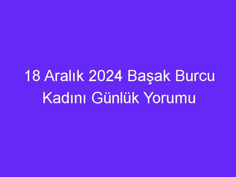 18 Aralık 2024 Başak Burcu Kadını Günlük Yorumu