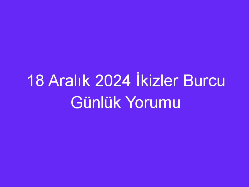 18 Aralık 2024 İkizler Burcu Günlük Yorumu