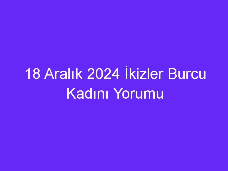 18 Aralık 2024 İkizler Burcu Kadını Yorumu