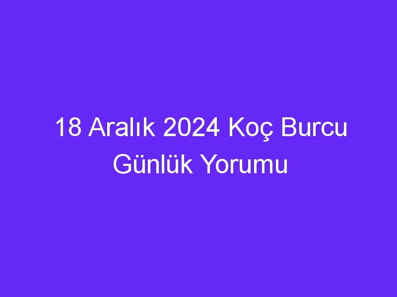 18 Aralık 2024 Koç Burcu Günlük Yorumu