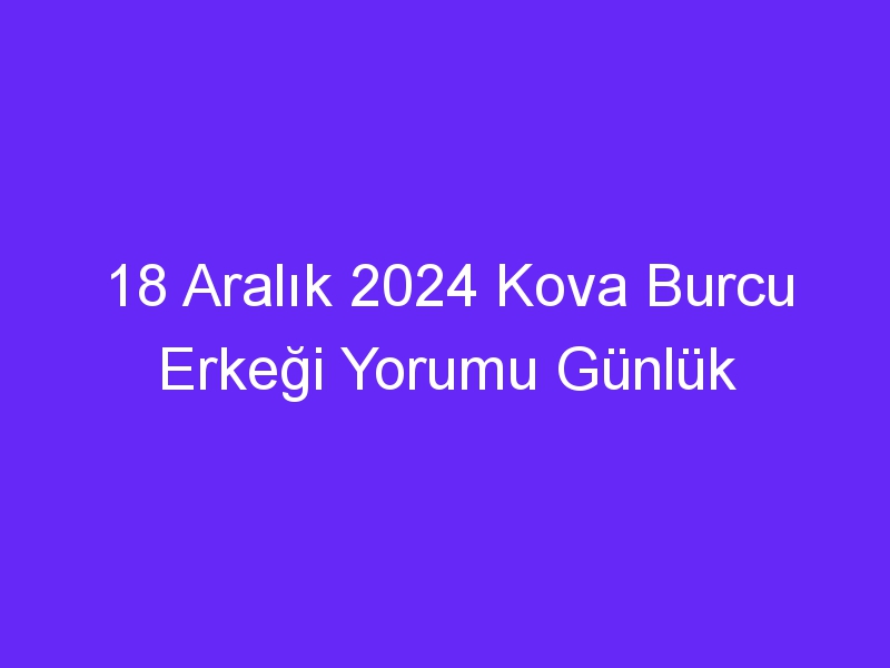 18 Aralık 2024 Kova Burcu Erkeği Yorumu Günlük