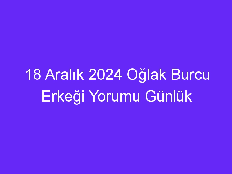 18 Aralık 2024 Oğlak Burcu Erkeği Yorumu Günlük