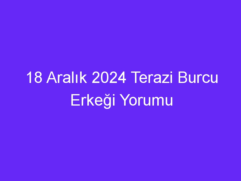 18 Aralık 2024 Terazi Burcu Erkeği Yorumu