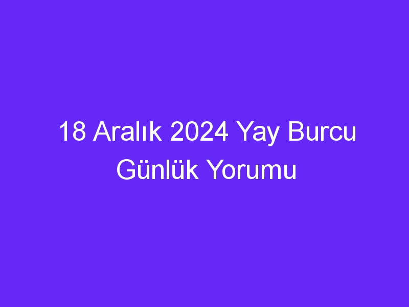 18 Aralık 2024 Yay Burcu Günlük Yorumu