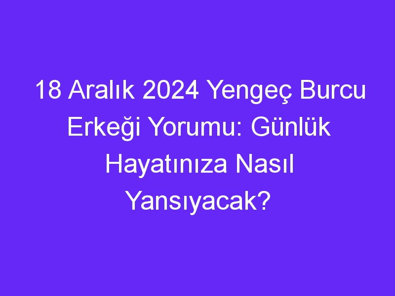 18 Aralık 2024 Yengeç Burcu Erkeği Yorumu: Günlük Hayatınıza Nasıl Yansıyacak?