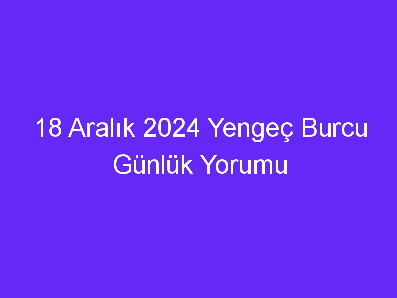 18 Aralık 2024 Yengeç Burcu Günlük Yorumu