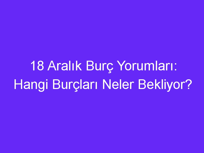 18 aralik burc yorumlari hangi burclari neler bekliyor 1009