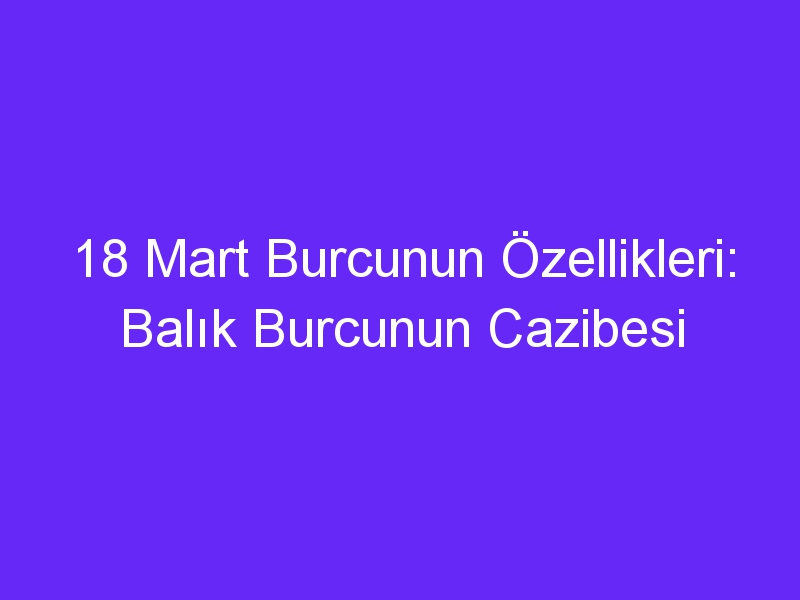 18 mart burcunun ozellikleri balik burcunun cazibesi 967