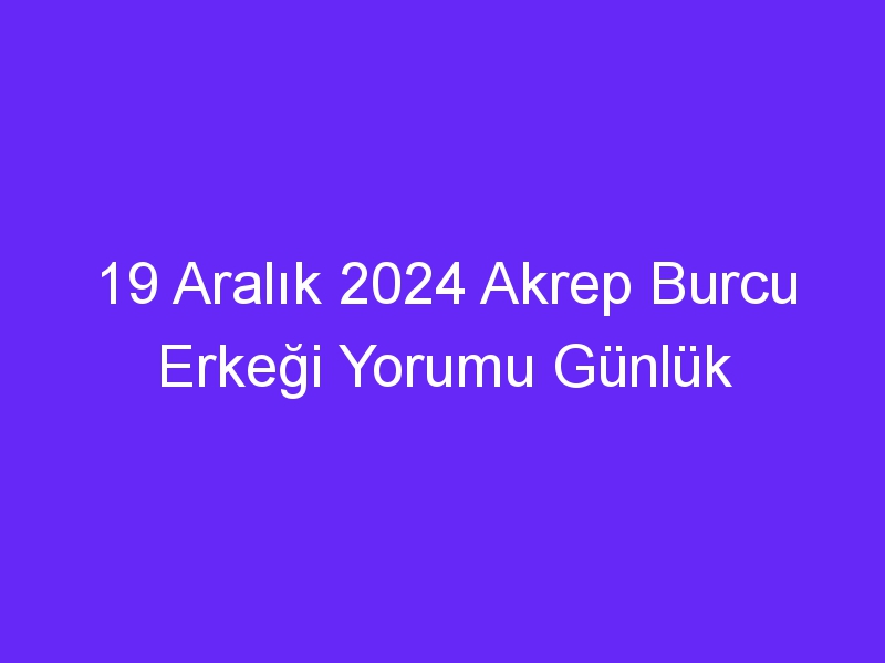 19 Aralık 2024 Akrep Burcu Erkeği Yorumu Günlük