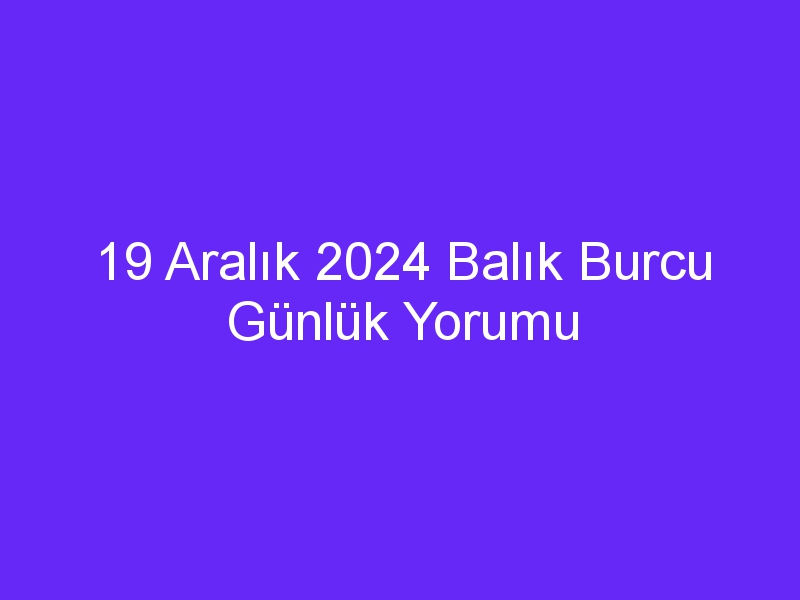 19 Aralık 2024 Balık Burcu Günlük Yorumu