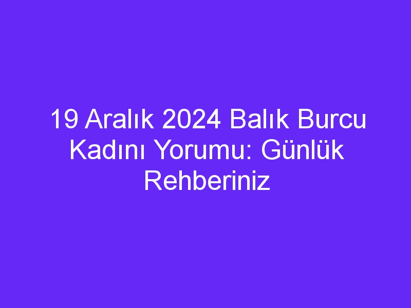 19 Aralık 2024 Balık Burcu Kadını Yorumu: Günlük Rehberiniz