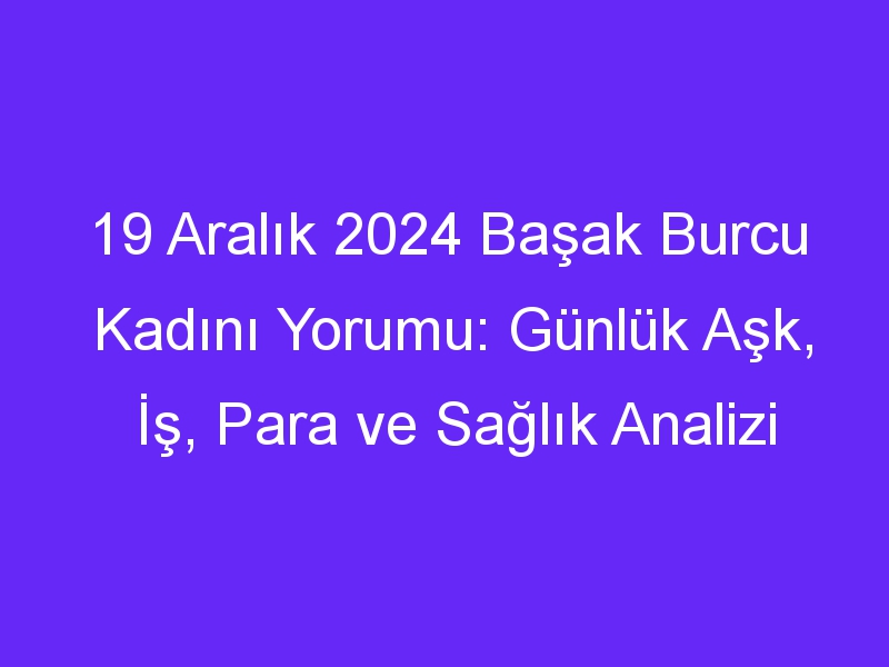 19 Aralık 2024 Başak Burcu Kadını Yorumu: Günlük Aşk, İş, Para ve Sağlık Analizi