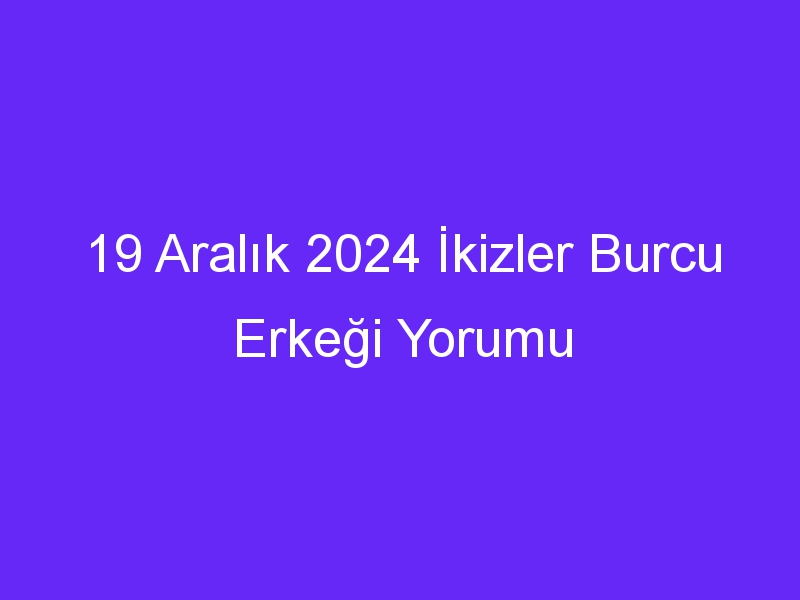 19 Aralık 2024 İkizler Burcu Erkeği Yorumu