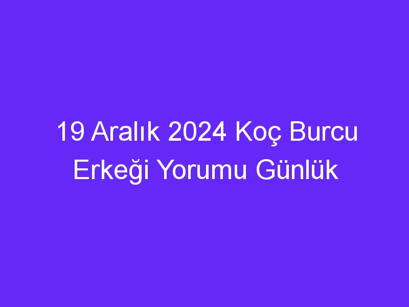 19 Aralık 2024 Koç Burcu Erkeği Yorumu Günlük