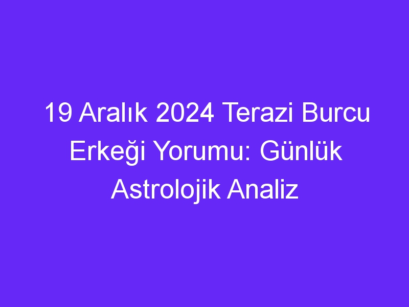 19 Aralık 2024 Terazi Burcu Erkeği Yorumu: Günlük Astrolojik Analiz