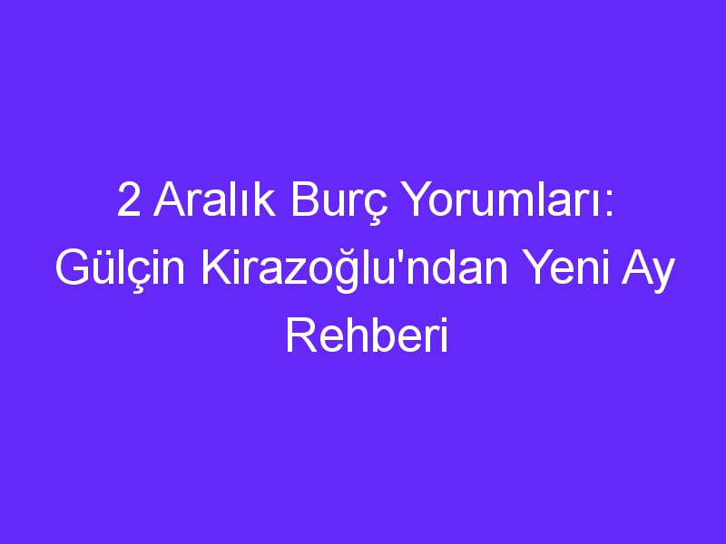 2 Aralık Burç Yorumları: Gülçin Kirazoğlu'ndan Yeni Ay Rehberi