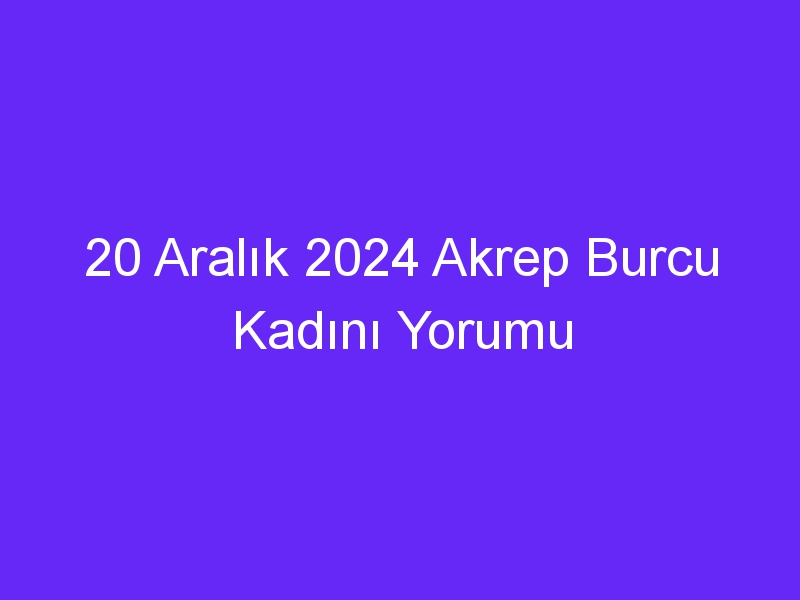 20 Aralık 2024 Akrep Burcu Kadını Yorumu