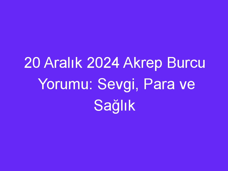 20 Aralık 2024 Akrep Burcu Yorumu: Sevgi, Para ve Sağlık