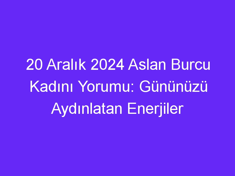 20 Aralık 2024 Aslan Burcu Kadını Yorumu: Gününüzü Aydınlatan Enerjiler