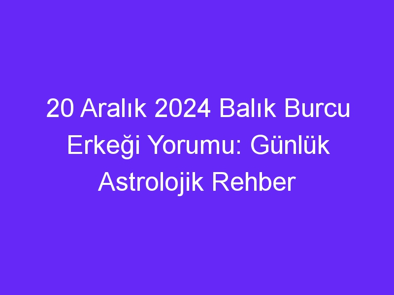 20 Aralık 2024 Balık Burcu Erkeği Yorumu: Günlük Astrolojik Rehber