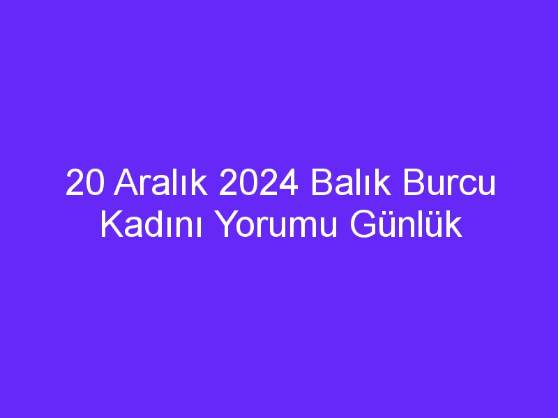 20 Aralık 2024 Balık Burcu Kadını Yorumu Günlük