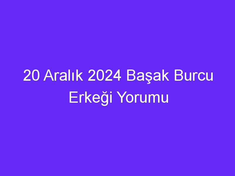 20 Aralık 2024 Başak Burcu Erkeği Yorumu