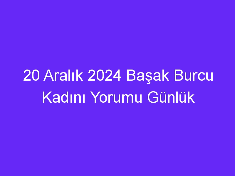 20 Aralık 2024 Başak Burcu Kadını Yorumu Günlük