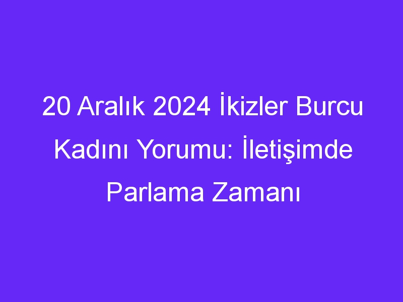 20 Aralık 2024 İkizler Burcu Kadını Yorumu: İletişimde Parlama Zamanı