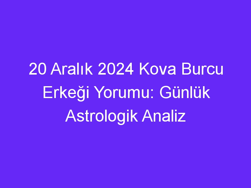 20 Aralık 2024 Kova Burcu Erkeği Yorumu: Günlük Astrologik Analiz