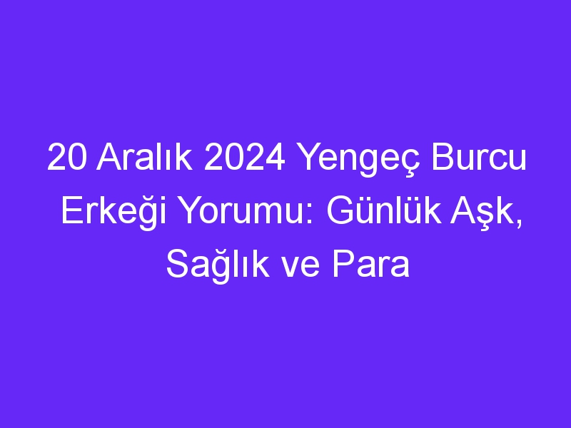 20 Aralık 2024 Yengeç Burcu Erkeği Yorumu: Günlük Aşk, Sağlık ve Para