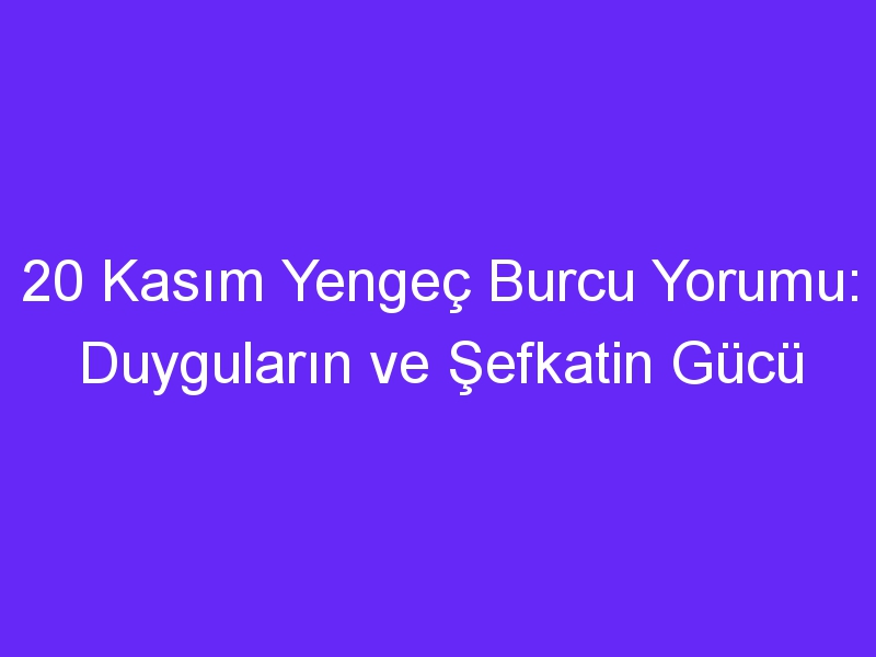 20 kasim yengec burcu yorumu duygularin ve sefkatin gucu 1121