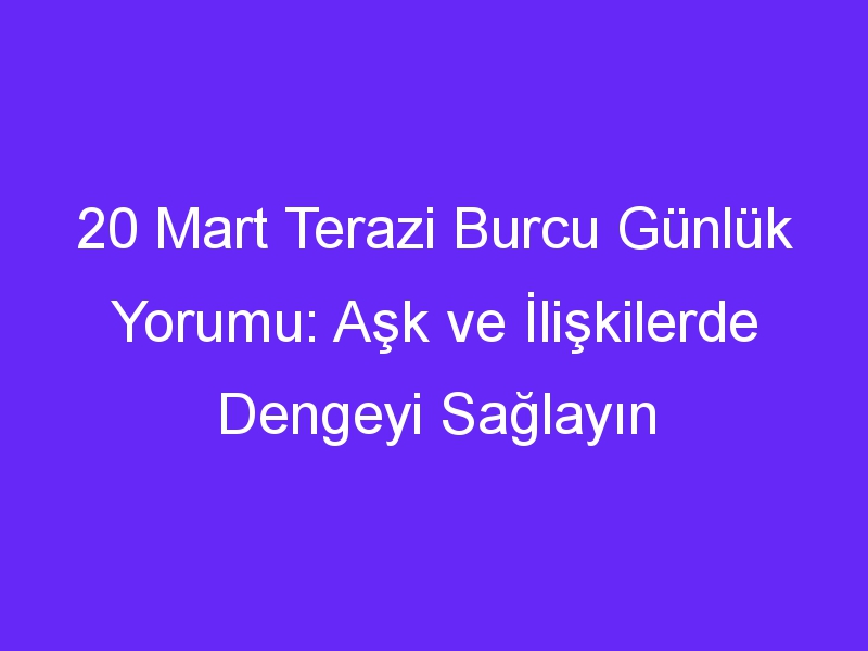 20 Mart Terazi Burcu Günlük Yorumu: Aşk ve İlişkilerde Dengeyi Sağlayın