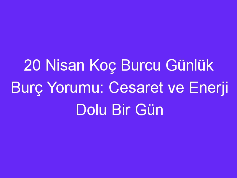 20 nisan koc burcu gunluk burc yorumu cesaret ve enerji dolu bir gun 1378