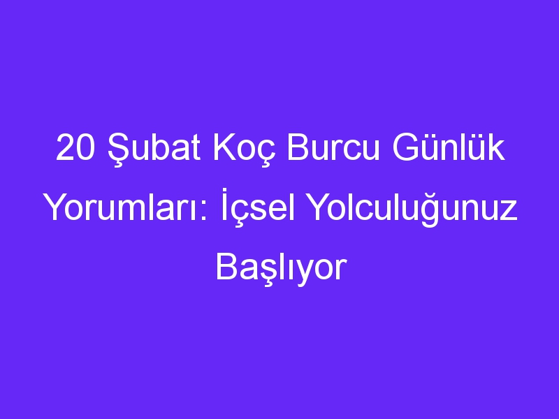 20 subat koc burcu gunluk yorumlari icsel yolculugunuz basliyor 1380